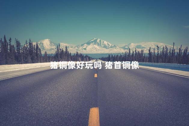 猪铜像好玩吗 猪首铜像